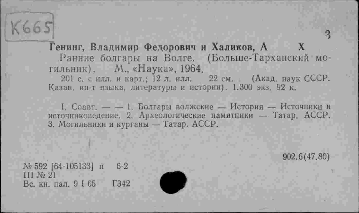 ﻿Q«6s]	з
Генинг, Владимир Федорович и Халиков, А X
Ранние болгары на Волге. (Больше-Тарханский могильник). М., «Наука», 1964.
201 с. с илл. и карт.; 12 л. илл. 22 см. (Акад, наук СССР.
Казан, ин-т языка, литературы и истории). 1.300 экз. 92 к.
I. Соавт. ----1. Болгары волжские — История — Источники и
источниковедение. 2. Археологические памятники — Татар. АССР. 3. Могильники и курганы — Татар. АССР.
№ 592 [64-105133] п 6-2
III № 21
Вс. кн. пал. 9 I 65	Г342
902.6(47.80)